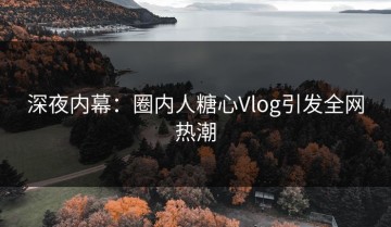 深夜内幕：圈内人糖心Vlog引发全网热潮
