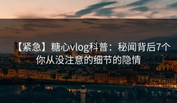 【紧急】糖心vlog科普：秘闻背后7个你从没注意的细节的隐情