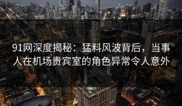 91网深度揭秘：猛料风波背后，当事人在机场贵宾室的角色异常令人意外