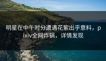 明星在中午时分遭遇花絮出乎意料，pixiv全网炸锅，详情发现