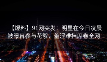 【爆料】91网突发：明星在今日凌晨被曝曾参与花絮，羞涩难挡席卷全网