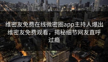 维密友免费在线微密圈app主持人爆出维密友免费观看，揭秘细节网友直呼过瘾