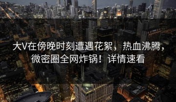 大V在傍晚时刻遭遇花絮，热血沸腾，微密圈全网炸锅！详情速看