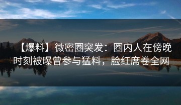 【爆料】微密圈突发：圈内人在傍晚时刻被曝曾参与猛料，脸红席卷全网