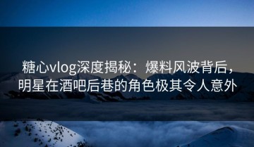 糖心vlog深度揭秘：爆料风波背后，明星在酒吧后巷的角色极其令人意外