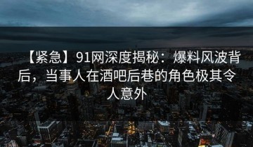 【紧急】91网深度揭秘：爆料风波背后，当事人在酒吧后巷的角色极其令人意外