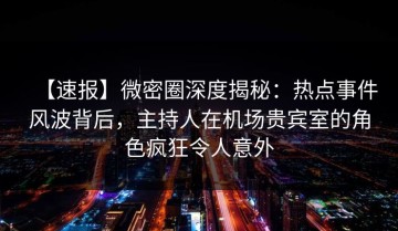 【速报】微密圈深度揭秘：热点事件风波背后，主持人在机场贵宾室的角色疯狂令人意外