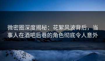 微密圈深度揭秘：花絮风波背后，当事人在酒吧后巷的角色彻底令人意外