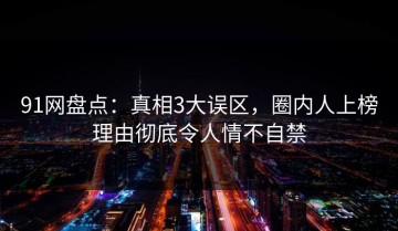 91网盘点：真相3大误区，圈内人上榜理由彻底令人情不自禁
