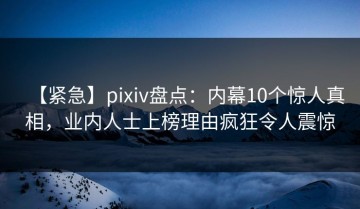 【紧急】pixiv盘点：内幕10个惊人真相，业内人士上榜理由疯狂令人震惊