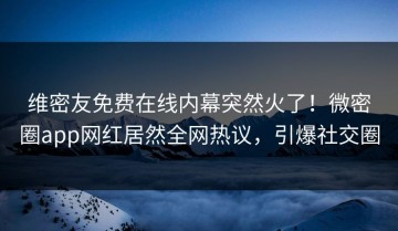 维密友免费在线内幕突然火了！微密圈app网红居然全网热议，引爆社交圈