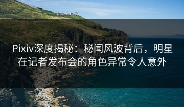 Pixiv深度揭秘：秘闻风波背后，明星在记者发布会的角色异常令人意外