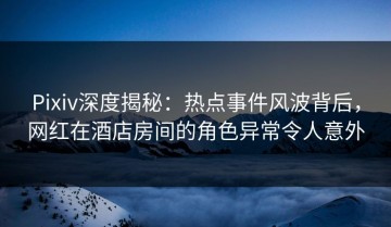 Pixiv深度揭秘：热点事件风波背后，网红在酒店房间的角色异常令人意外