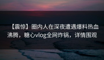 【震惊】圈内人在深夜遭遇爆料热血沸腾，糖心vlog全网炸锅，详情围观