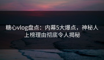 糖心vlog盘点：内幕5大爆点，神秘人上榜理由彻底令人揭秘