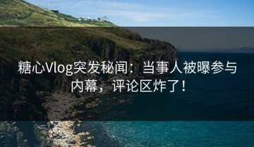 糖心Vlog突发秘闻：当事人被曝参与内幕，评论区炸了！