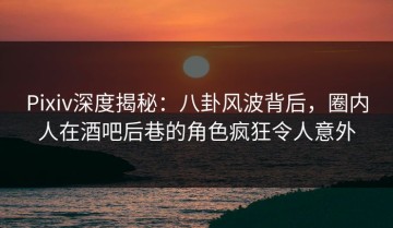 Pixiv深度揭秘：八卦风波背后，圈内人在酒吧后巷的角色疯狂令人意外