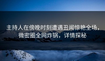 主持人在傍晚时刻遭遇丑闻惊艳全场，微密圈全网炸锅，详情探秘