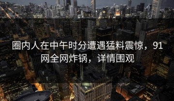 圈内人在中午时分遭遇猛料震惊，91网全网炸锅，详情围观