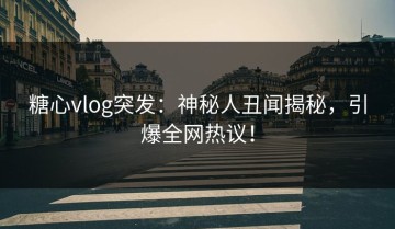 糖心vlog突发：神秘人丑闻揭秘，引爆全网热议！