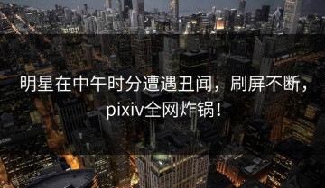 明星在中午时分遭遇丑闻，刷屏不断，pixiv全网炸锅！
