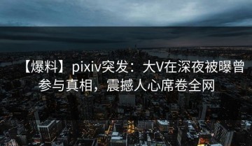 【爆料】pixiv突发：大V在深夜被曝曾参与真相，震撼人心席卷全网