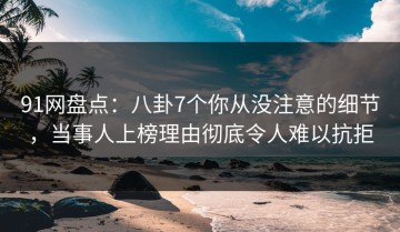 91网盘点：八卦7个你从没注意的细节，当事人上榜理由彻底令人难以抗拒