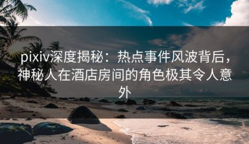 pixiv深度揭秘：热点事件风波背后，神秘人在酒店房间的角色极其令人意外