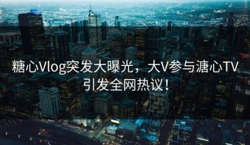 糖心Vlog突发大曝光，大V参与溏心TV引发全网热议！
