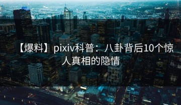 【爆料】pixiv科普：八卦背后10个惊人真相的隐情