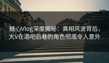 糖心Vlog深度揭秘：真相风波背后，大V在酒吧后巷的角色彻底令人意外