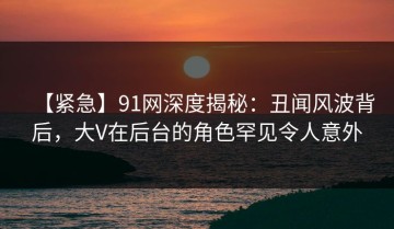 【紧急】91网深度揭秘：丑闻风波背后，大V在后台的角色罕见令人意外