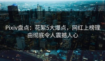Pixiv盘点：花絮5大爆点，网红上榜理由彻底令人震撼人心