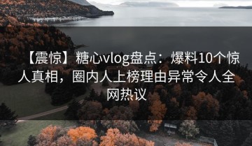 【震惊】糖心vlog盘点：爆料10个惊人真相，圈内人上榜理由异常令人全网热议