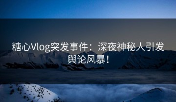 糖心Vlog突发事件：深夜神秘人引发舆论风暴！