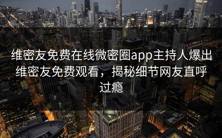 维密友免费在线微密圈app主持人爆出维密友免费观看，揭秘细节网友直呼过瘾