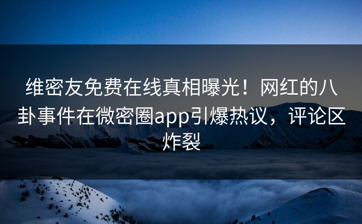 维密友免费在线真相曝光！网红的八卦事件在微密圈app引爆热议，评论区炸裂