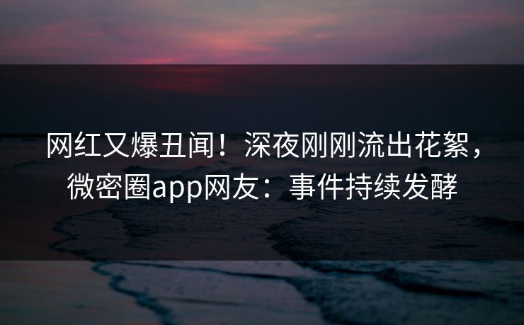 网红又爆丑闻！深夜刚刚流出花絮，微密圈app网友：事件持续发酵