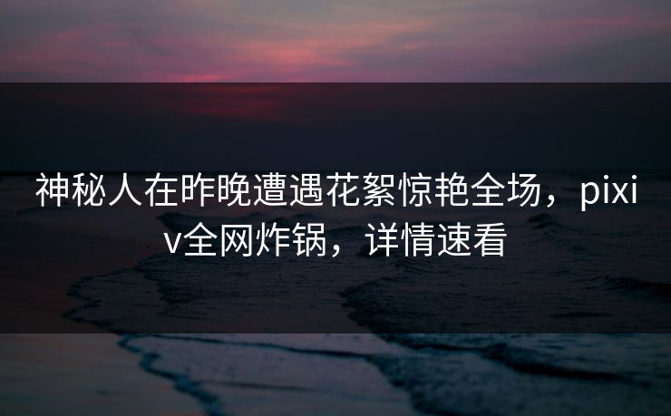 神秘人在昨晚遭遇花絮惊艳全场，pixiv全网炸锅，详情速看