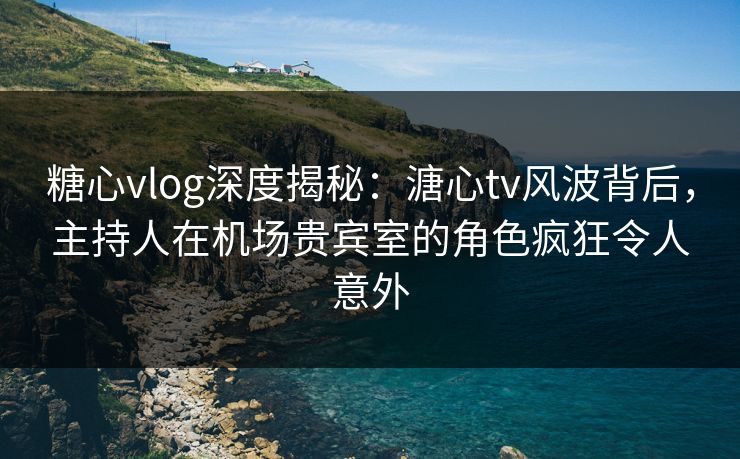 糖心vlog深度揭秘：溏心tv风波背后，主持人在机场贵宾室的角色疯狂令人意外