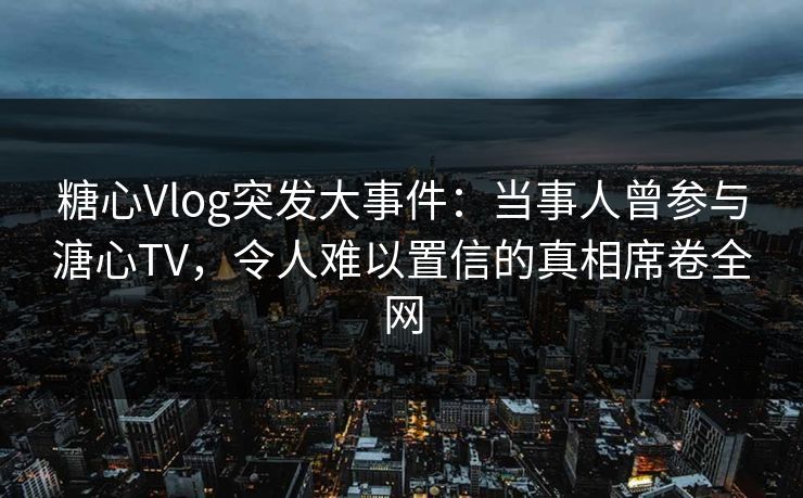 糖心Vlog突发大事件：当事人曾参与溏心TV，令人难以置信的真相席卷全网