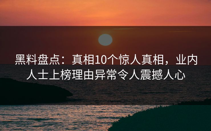 黑料盘点：真相10个惊人真相，业内人士上榜理由异常令人震撼人心