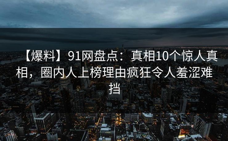 【爆料】91网盘点：真相10个惊人真相，圈内人上榜理由疯狂令人羞涩难挡