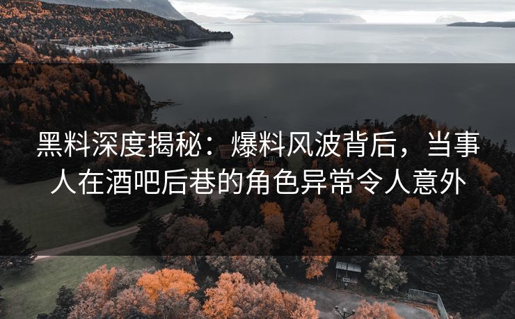 黑料深度揭秘：爆料风波背后，当事人在酒吧后巷的角色异常令人意外