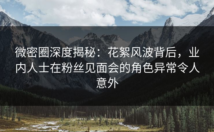 微密圈深度揭秘：花絮风波背后，业内人士在粉丝见面会的角色异常令人意外