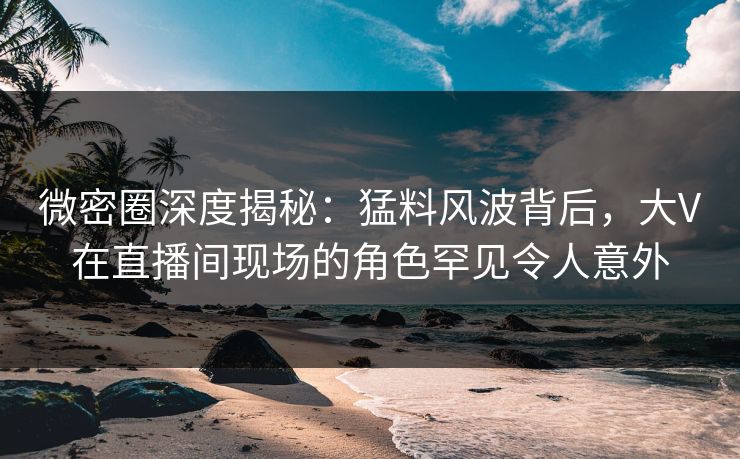 微密圈深度揭秘：猛料风波背后，大V在直播间现场的角色罕见令人意外