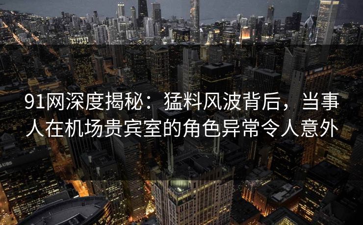 91网深度揭秘：猛料风波背后，当事人在机场贵宾室的角色异常令人意外