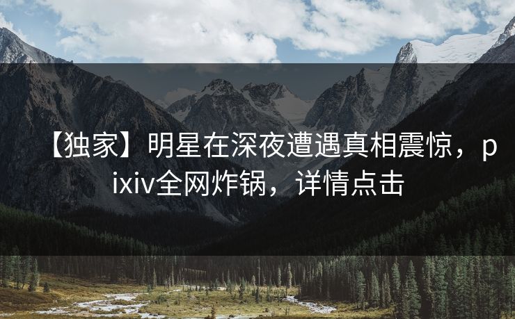 【独家】明星在深夜遭遇真相震惊，pixiv全网炸锅，详情点击