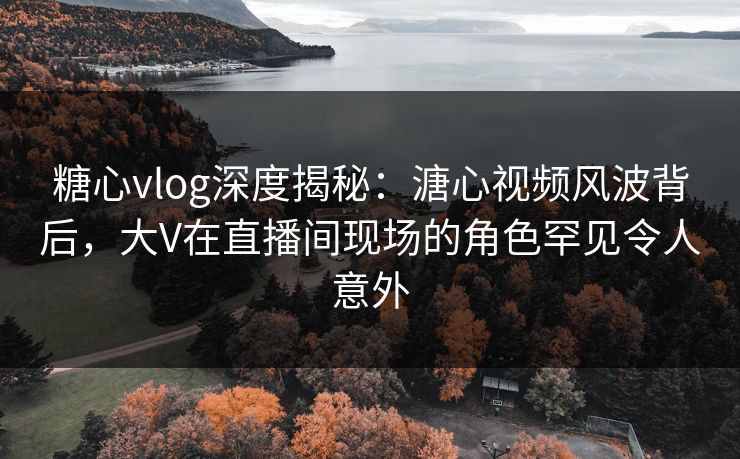 糖心vlog深度揭秘：溏心视频风波背后，大V在直播间现场的角色罕见令人意外