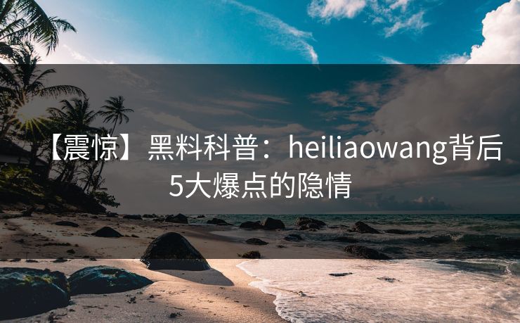 【震惊】黑料科普：heiliaowang背后5大爆点的隐情